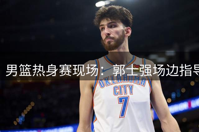 男篮热身赛现场：郭士强场边指导获队员积极回应